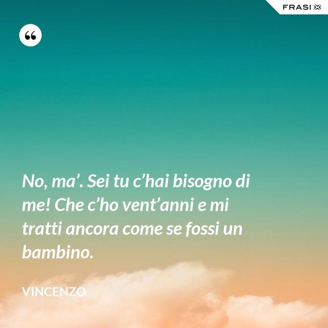 No, ma’. Sei tu c’hai bisogno di me! Che c’ho vent’anni e mi tratti ancora come se fossi un bambino. - Vincenzo