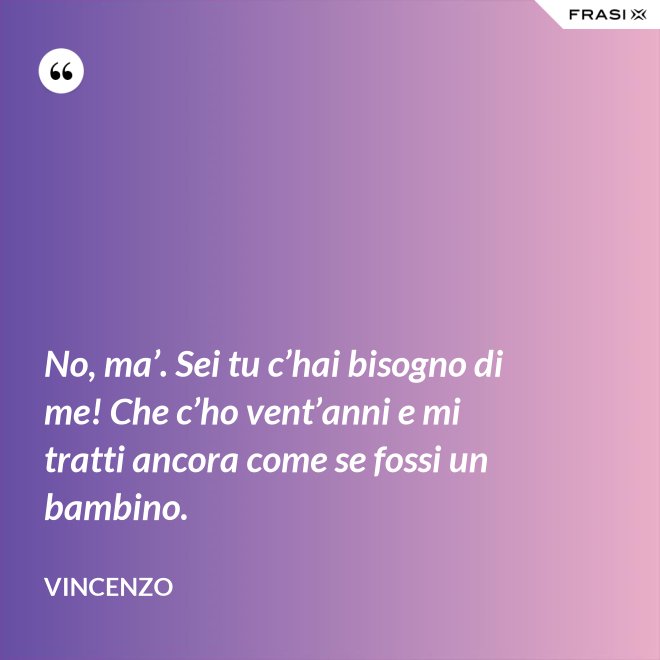 No, ma’. Sei tu c’hai bisogno di me! Che c’ho vent’anni e mi tratti ancora come se fossi un bambino. - Vincenzo
