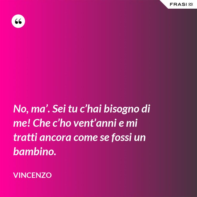 No, ma’. Sei tu c’hai bisogno di me! Che c’ho vent’anni e mi tratti ancora come se fossi un bambino. - Vincenzo