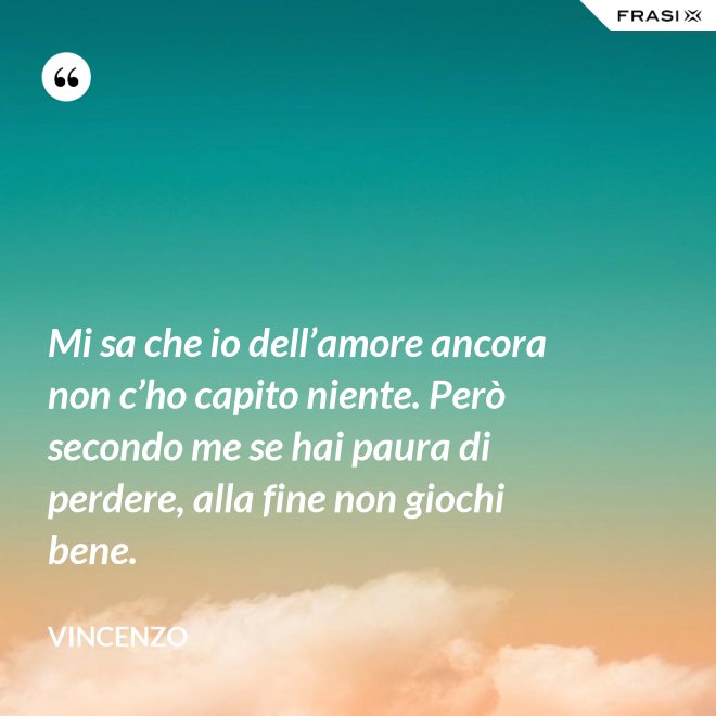 Mi sa che io dell’amore ancora non c’ho capito niente. Però secondo me se hai paura di perdere, alla fine non giochi bene. - Vincenzo