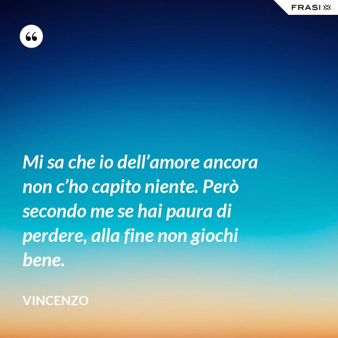 Mi sa che io dell’amore ancora non c’ho capito niente. Però secondo me se hai paura di perdere, alla fine non giochi bene. - Vincenzo