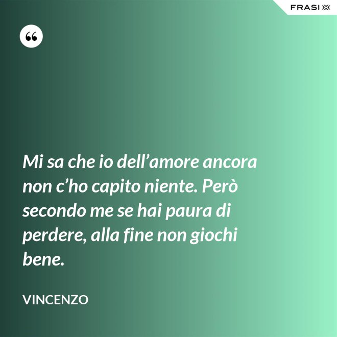 Mi sa che io dell’amore ancora non c’ho capito niente. Però secondo me se hai paura di perdere, alla fine non giochi bene. - Vincenzo