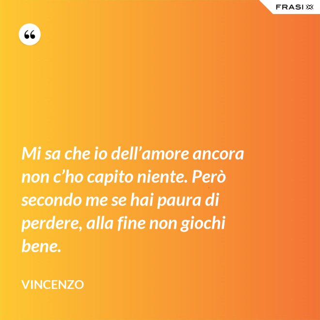 Mi sa che io dell’amore ancora non c’ho capito niente. Però secondo me se hai paura di perdere, alla fine non giochi bene. - Vincenzo