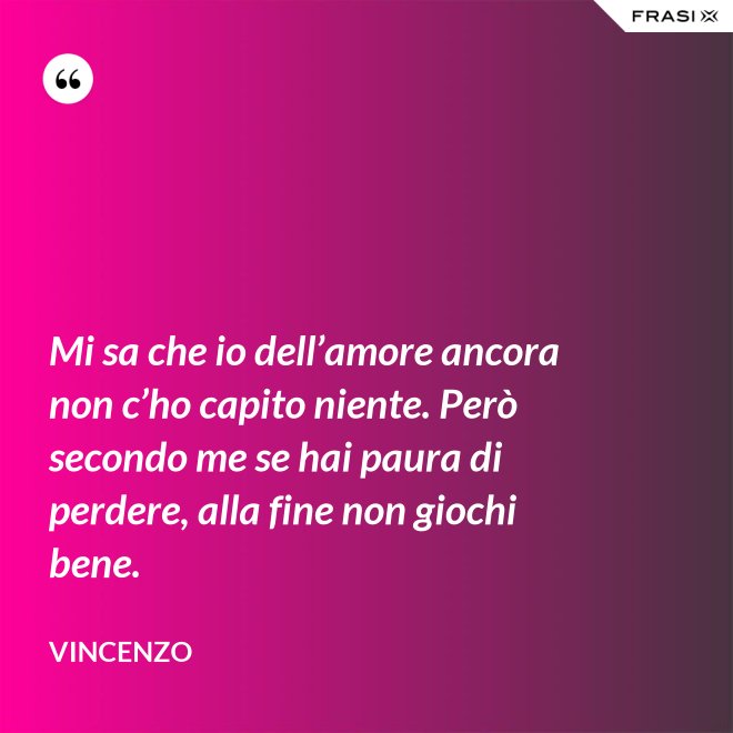 Mi sa che io dell’amore ancora non c’ho capito niente. Però secondo me se hai paura di perdere, alla fine non giochi bene. - Vincenzo
