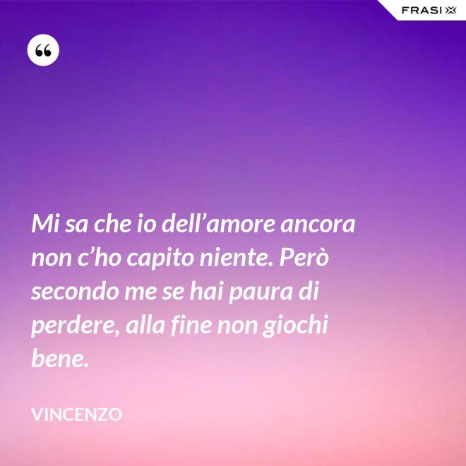Mi sa che io dell’amore ancora non c’ho capito niente. Però secondo me se hai paura di perdere, alla fine non giochi bene. - Vincenzo