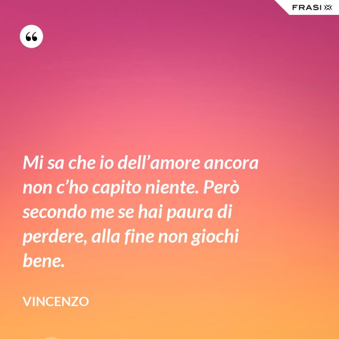 Mi sa che io dell’amore ancora non c’ho capito niente. Però secondo me se hai paura di perdere, alla fine non giochi bene. - Vincenzo