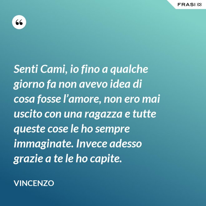Senti Cami, io fino a qualche giorno fa non avevo idea di cosa fosse l’amore, non ero mai uscito con una ragazza e tutte queste cose le ho sempre immaginate. Invece adesso grazie a te le ho capite. - Vincenzo