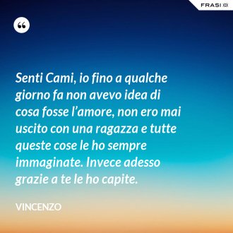 Senti Cami, io fino a qualche giorno fa non avevo idea di cosa fosse l’amore, non ero mai uscito con una ragazza e tutte queste cose le ho sempre immaginate. Invece adesso grazie a te le ho capite. - Vincenzo