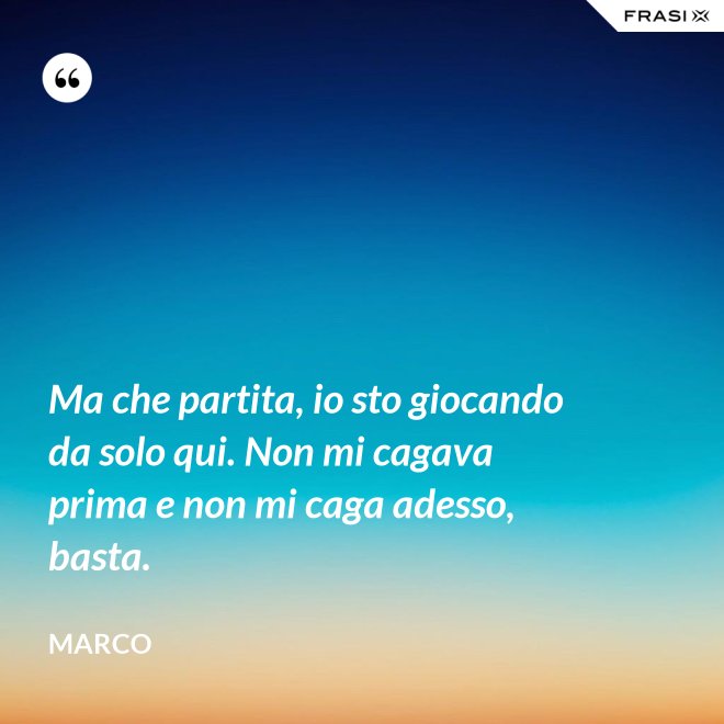 Ma che partita, io sto giocando da solo qui. Non mi cagava prima e non mi caga adesso, basta. - Marco