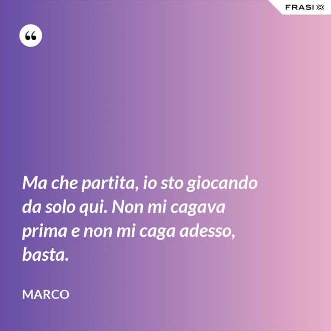 Ma che partita, io sto giocando da solo qui. Non mi cagava prima e non mi caga adesso, basta. - Marco