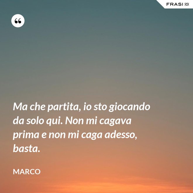 Ma che partita, io sto giocando da solo qui. Non mi cagava prima e non mi caga adesso, basta. - Marco