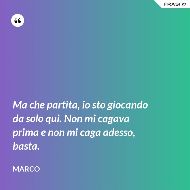 Ma che partita, io sto giocando da solo qui. Non mi cagava prima e non mi caga adesso, basta. - Marco
