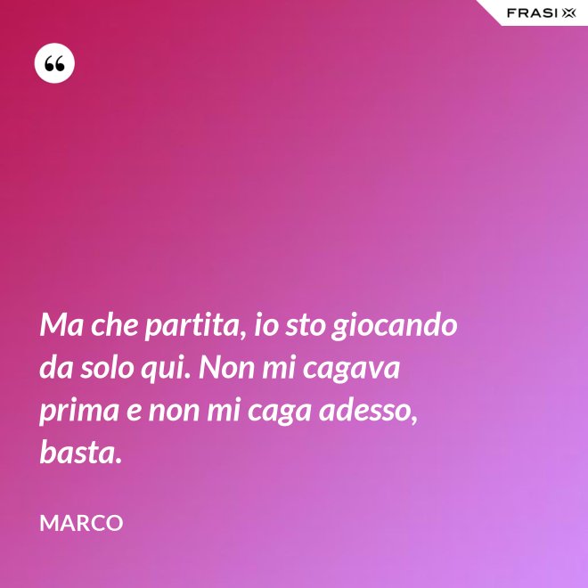 Ma che partita, io sto giocando da solo qui. Non mi cagava prima e non mi caga adesso, basta. - Marco