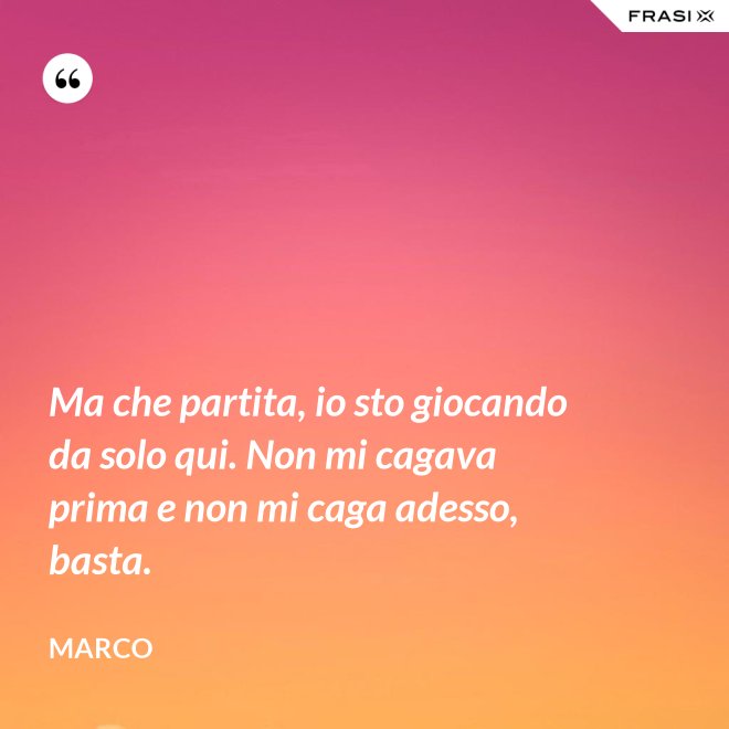 Ma che partita, io sto giocando da solo qui. Non mi cagava prima e non mi caga adesso, basta. - Marco