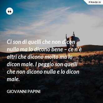 Ci son di quelli che non dicon nulla ma lo dicono bene – ce n'è altri che dicono molto ma lo dicon male. I peggio son quelli che non dicono nulla e lo dicon male. - Giovanni Papini