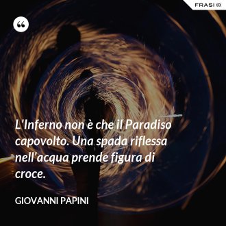L'Inferno non è che il Paradiso capovolto. Una spada riflessa nell'acqua prende figura di croce. - Giovanni Papini