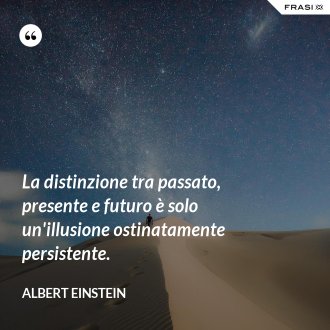 La distinzione tra passato, presente e futuro è solo un'illusione ostinatamente persistente. - Albert Einstein