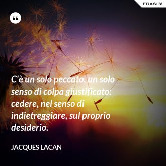 C'è un solo peccato, un solo senso di colpa giustificato: cedere, nel senso di indietreggiare, sul proprio desiderio. - Jacques Lacan