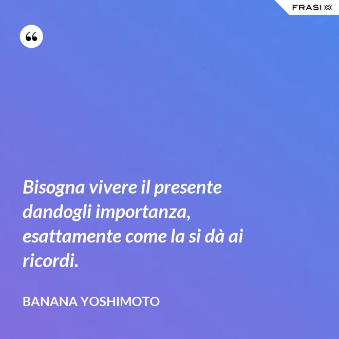 Bisogna vivere il presente dandogli importanza, esattamente come la si dà ai ricordi. - Banana Yoshimoto