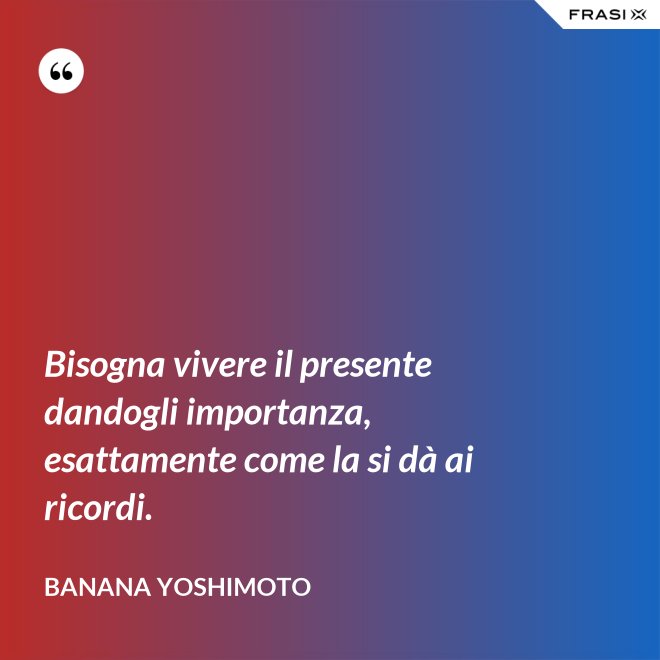 Bisogna vivere il presente dandogli importanza, esattamente come la si dà ai ricordi. - Banana Yoshimoto