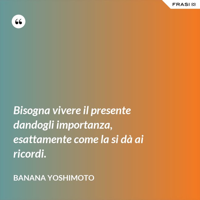 Bisogna vivere il presente dandogli importanza, esattamente come la si dà ai ricordi. - Banana Yoshimoto
