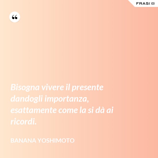Bisogna vivere il presente dandogli importanza, esattamente come la si dà ai ricordi. - Banana Yoshimoto