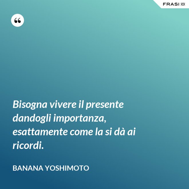 Bisogna vivere il presente dandogli importanza, esattamente come la si dà ai ricordi. - Banana Yoshimoto