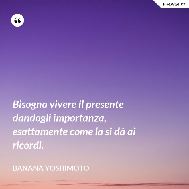Bisogna vivere il presente dandogli importanza, esattamente come la si dà ai ricordi. - Banana Yoshimoto