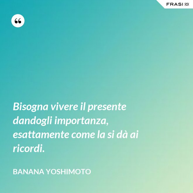 Bisogna vivere il presente dandogli importanza, esattamente come la si dà ai ricordi. - Banana Yoshimoto