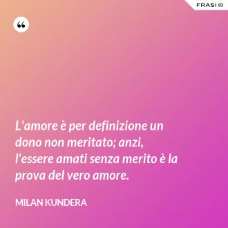 L'amore è per definizione un dono non meritato; anzi, l'essere amati senza merito è la prova del vero amore. - Milan Kundera