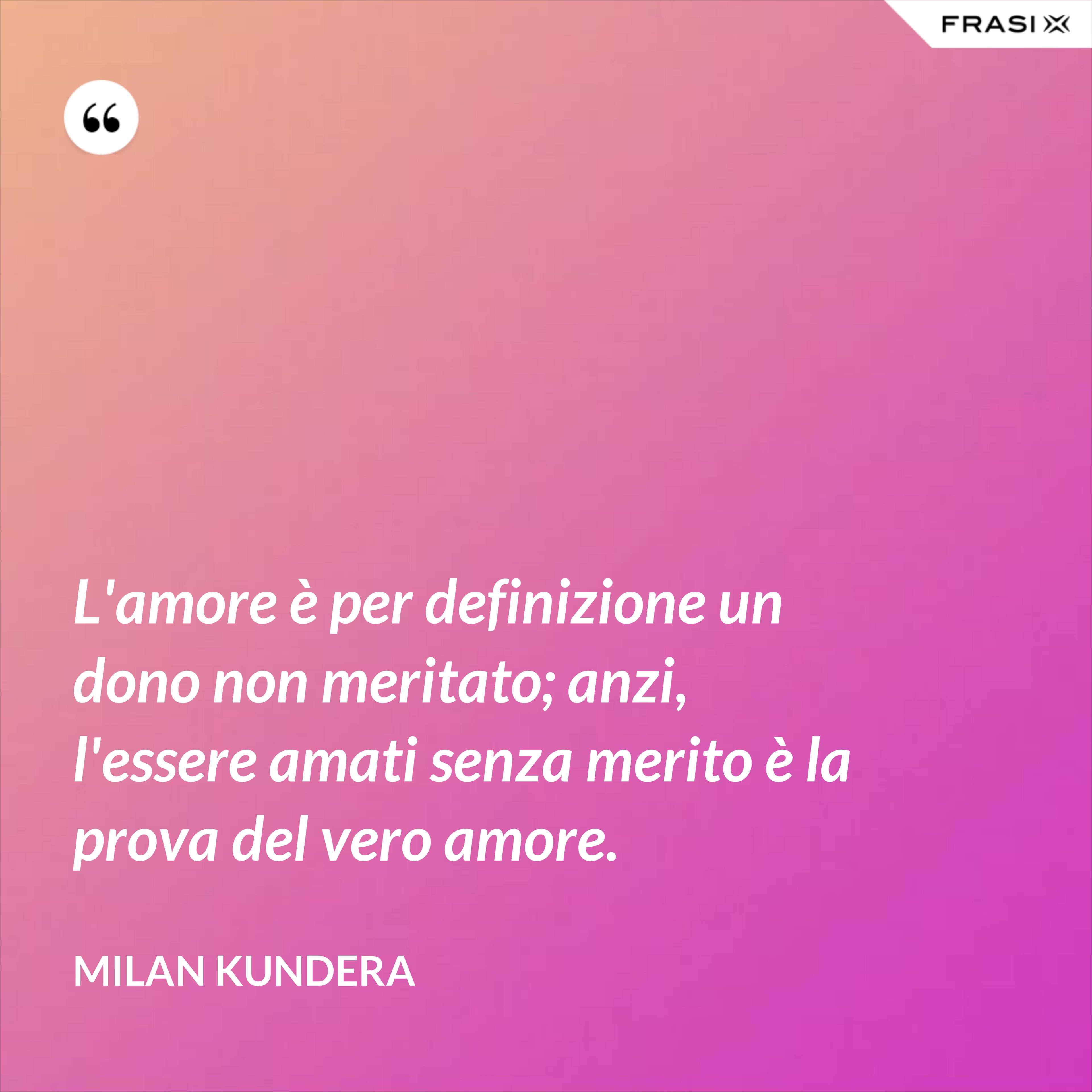 L'amore è per definizione un dono non meritato; anzi, l'essere amati senza merito è la prova del vero amore. - Milan Kundera