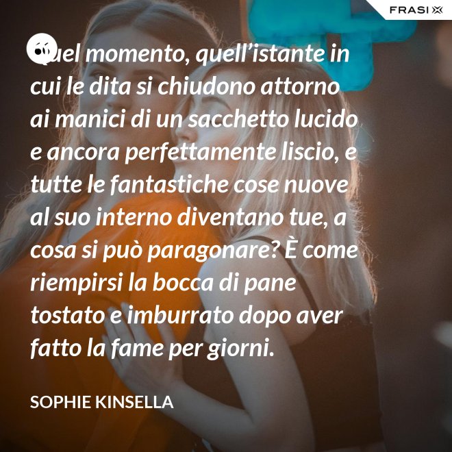 Quel momento, quell’istante in cui le dita si chiudono attorno ai manici di un sacchetto lucido e ancora perfettamente liscio, e tutte le fantastiche cose nuove al suo interno diventano tue, a cosa si può paragonare? È come riempirsi la bocca di pane tostato e imburrato dopo aver fatto la fame per giorni. - Sophie Kinsella