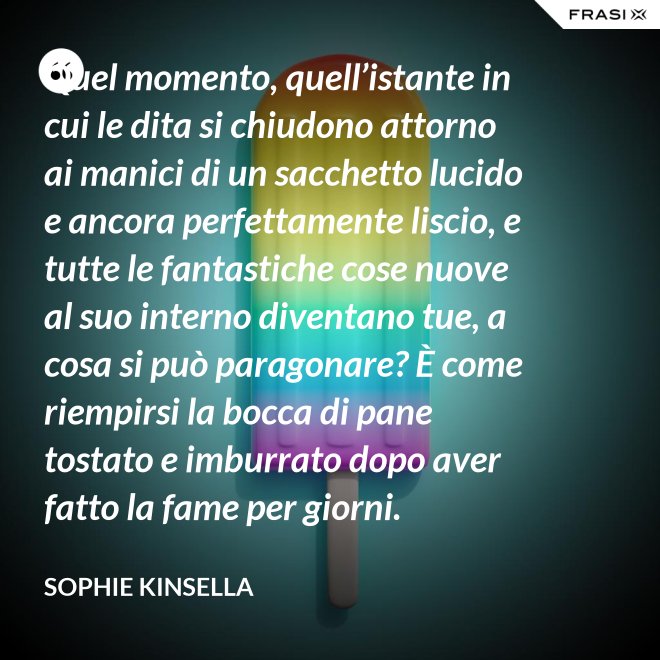 Quel momento, quell’istante in cui le dita si chiudono attorno ai manici di un sacchetto lucido e ancora perfettamente liscio, e tutte le fantastiche cose nuove al suo interno diventano tue, a cosa si può paragonare? È come riempirsi la bocca di pane tostato e imburrato dopo aver fatto la fame per giorni. - Sophie Kinsella