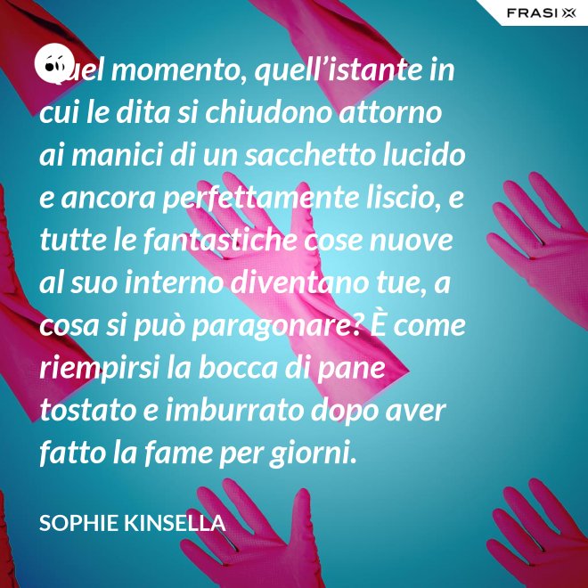Quel momento, quell’istante in cui le dita si chiudono attorno ai manici di un sacchetto lucido e ancora perfettamente liscio, e tutte le fantastiche cose nuove al suo interno diventano tue, a cosa si può paragonare? È come riempirsi la bocca di pane tostato e imburrato dopo aver fatto la fame per giorni. - Sophie Kinsella
