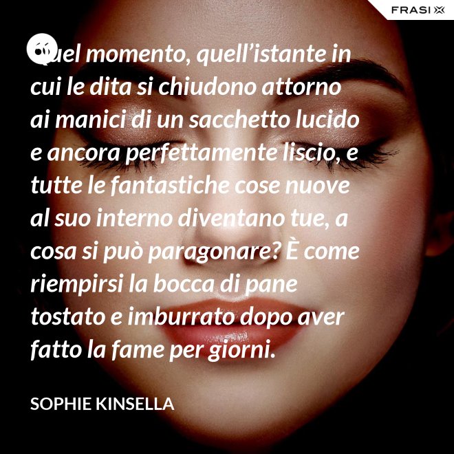 Quel momento, quell’istante in cui le dita si chiudono attorno ai manici di un sacchetto lucido e ancora perfettamente liscio, e tutte le fantastiche cose nuove al suo interno diventano tue, a cosa si può paragonare? È come riempirsi la bocca di pane tostato e imburrato dopo aver fatto la fame per giorni. - Sophie Kinsella