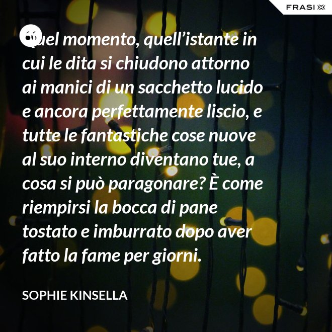 Quel momento, quell’istante in cui le dita si chiudono attorno ai manici di un sacchetto lucido e ancora perfettamente liscio, e tutte le fantastiche cose nuove al suo interno diventano tue, a cosa si può paragonare? È come riempirsi la bocca di pane tostato e imburrato dopo aver fatto la fame per giorni. - Sophie Kinsella