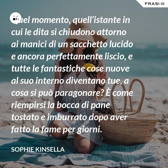 Quel momento, quell’istante in cui le dita si chiudono attorno ai manici di un sacchetto lucido e ancora perfettamente liscio, e tutte le fantastiche cose nuove al suo interno diventano tue, a cosa si può paragonare? È come riempirsi la bocca di pane tostato e imburrato dopo aver fatto la fame per giorni. - Sophie Kinsella