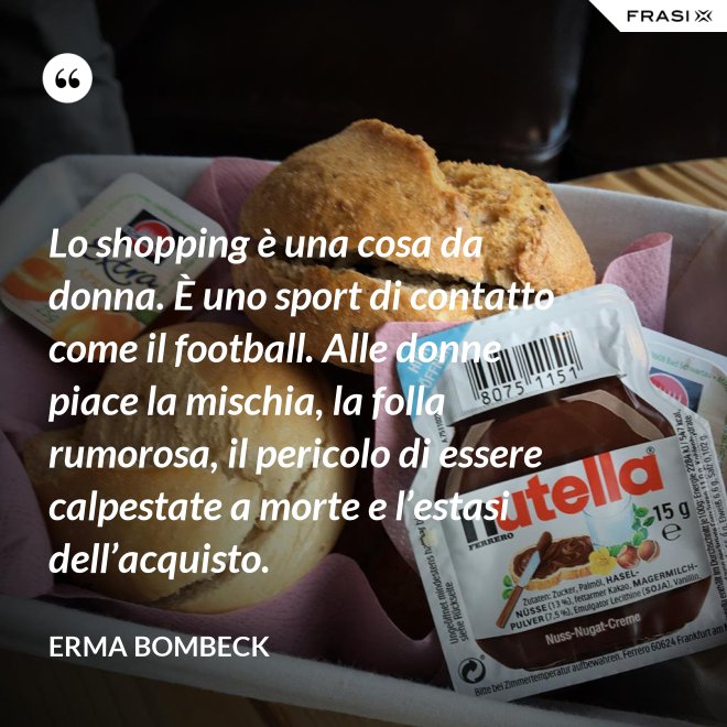 Lo shopping è una cosa da donna. È uno sport di contatto come il football. Alle donne piace la mischia, la folla rumorosa, il pericolo di essere calpestate a morte e l’estasi dell’acquisto. - Erma Bombeck