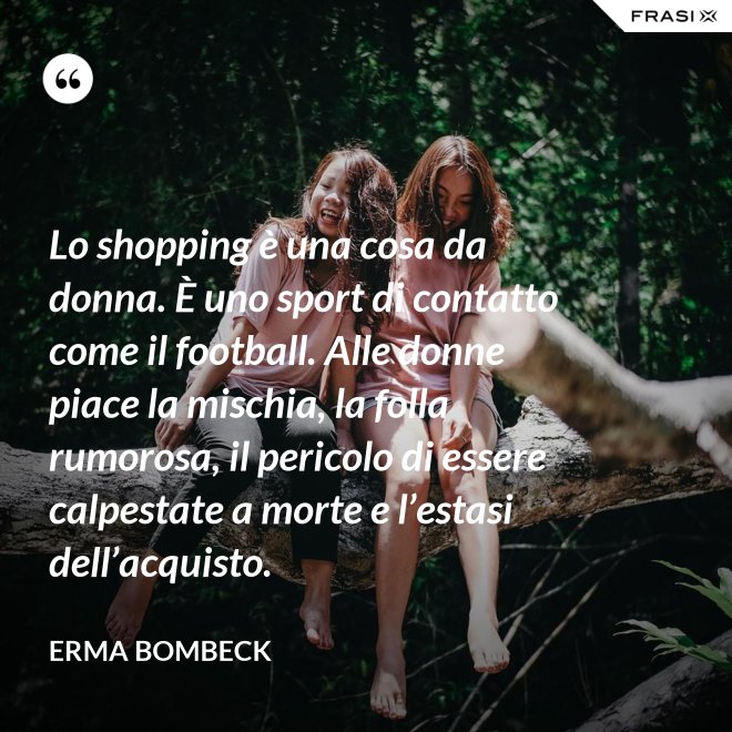 Lo shopping è una cosa da donna. È uno sport di contatto come il football. Alle donne piace la mischia, la folla rumorosa, il pericolo di essere calpestate a morte e l’estasi dell’acquisto. - Erma Bombeck