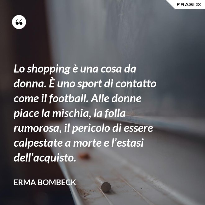 Lo shopping è una cosa da donna. È uno sport di contatto come il football. Alle donne piace la mischia, la folla rumorosa, il pericolo di essere calpestate a morte e l’estasi dell’acquisto. - Erma Bombeck