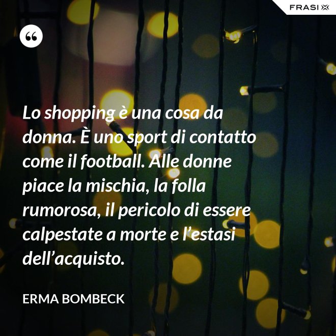 Lo shopping è una cosa da donna. È uno sport di contatto come il football. Alle donne piace la mischia, la folla rumorosa, il pericolo di essere calpestate a morte e l’estasi dell’acquisto. - Erma Bombeck
