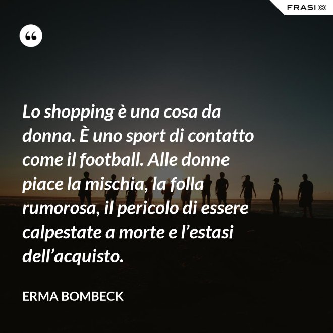 Lo shopping è una cosa da donna. È uno sport di contatto come il football. Alle donne piace la mischia, la folla rumorosa, il pericolo di essere calpestate a morte e l’estasi dell’acquisto. - Erma Bombeck