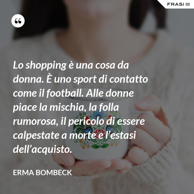 Lo shopping è una cosa da donna. È uno sport di contatto come il football. Alle donne piace la mischia, la folla rumorosa, il pericolo di essere calpestate a morte e l’estasi dell’acquisto. - Erma Bombeck