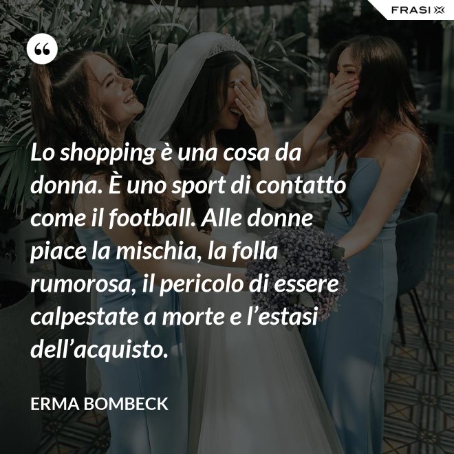 Lo shopping è una cosa da donna. È uno sport di contatto come il football. Alle donne piace la mischia, la folla rumorosa, il pericolo di essere calpestate a morte e l’estasi dell’acquisto. - Erma Bombeck