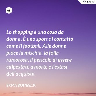 Lo shopping è una cosa da donna. È uno sport di contatto come il football. Alle donne piace la mischia, la folla rumorosa, il pericolo di essere calpestate a morte e l’estasi dell’acquisto. - Erma Bombeck