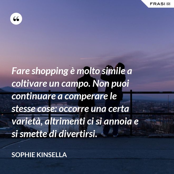 Fare shopping è molto simile a coltivare un campo. Non puoi continuare a comperare le stesse cose: occorre una certa varietà, altrimenti ci si annoia e si smette di divertirsi. - Sophie Kinsella