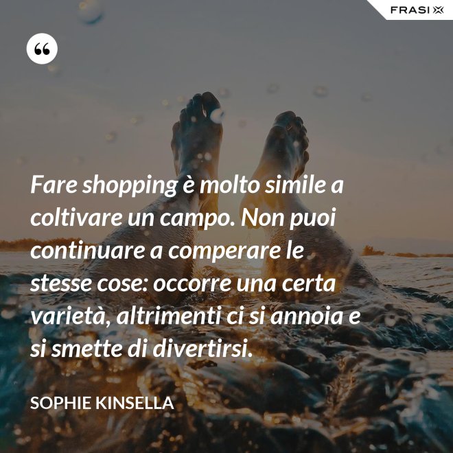 Fare shopping è molto simile a coltivare un campo. Non puoi continuare a comperare le stesse cose: occorre una certa varietà, altrimenti ci si annoia e si smette di divertirsi. - Sophie Kinsella