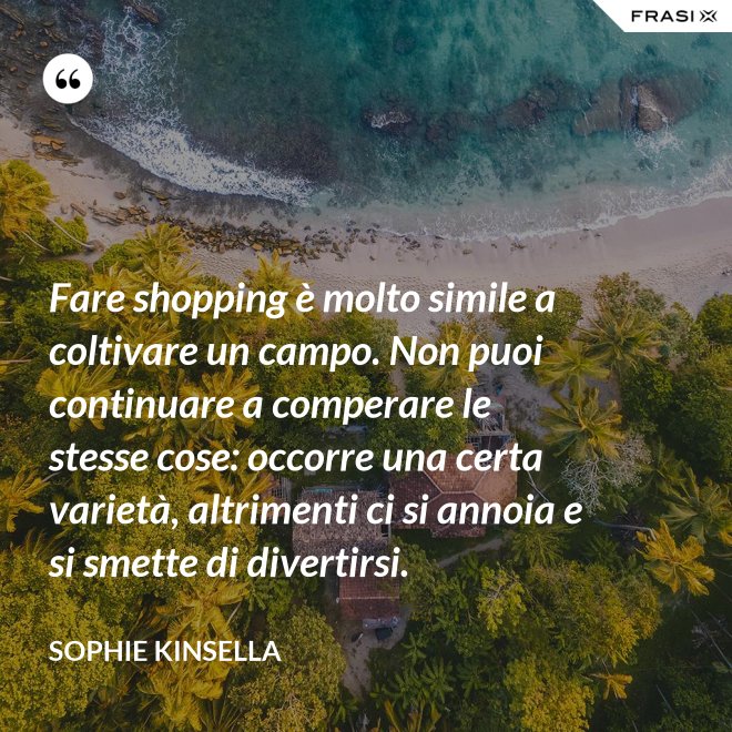 Fare shopping è molto simile a coltivare un campo. Non puoi continuare a comperare le stesse cose: occorre una certa varietà, altrimenti ci si annoia e si smette di divertirsi. - Sophie Kinsella