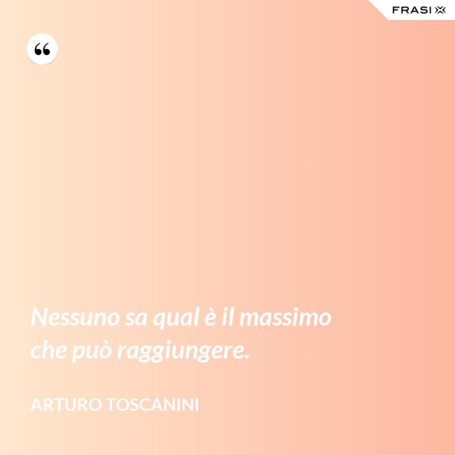 Nessuno sa qual è il massimo che può raggiungere. - Arturo Toscanini