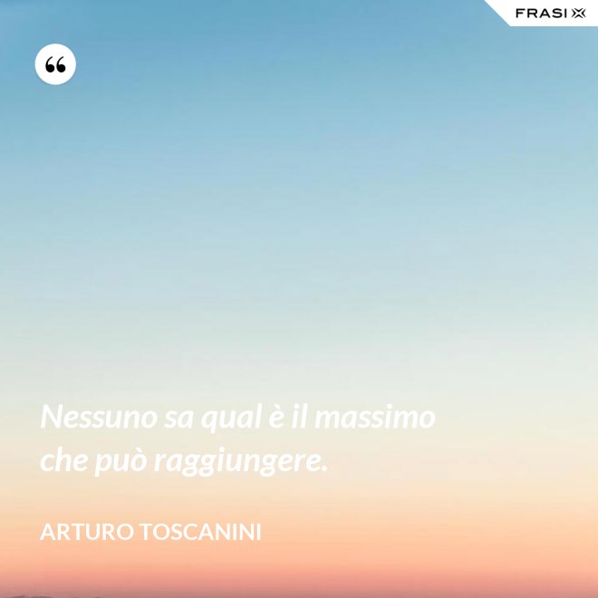 Nessuno sa qual è il massimo che può raggiungere. - Arturo Toscanini